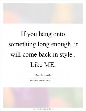 If you hang onto something long enough, it will come back in style.. Like ME Picture Quote #1
