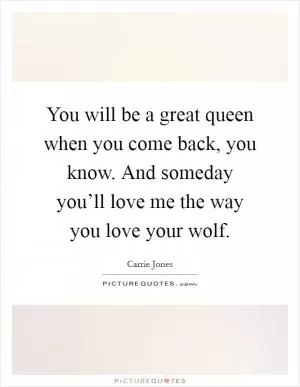 You will be a great queen when you come back, you know. And someday you’ll love me the way you love your wolf Picture Quote #1