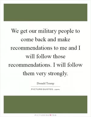 We get our military people to come back and make recommendations to me and I will follow those recommendations. I will follow them very strongly Picture Quote #1
