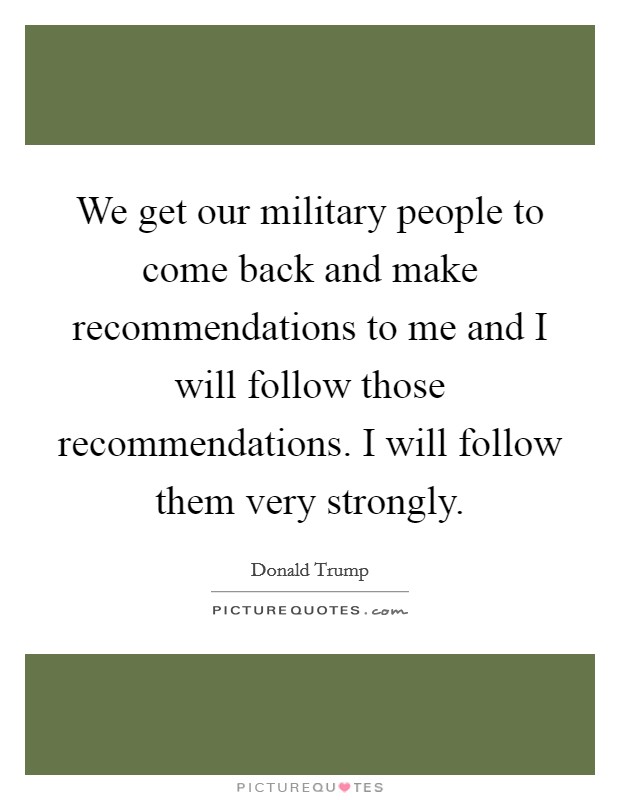 We get our military people to come back and make recommendations to me and I will follow those recommendations. I will follow them very strongly. Picture Quote #1