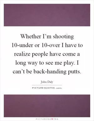 Whether I’m shooting 10-under or 10-over I have to realize people have come a long way to see me play. I can’t be back-handing putts Picture Quote #1