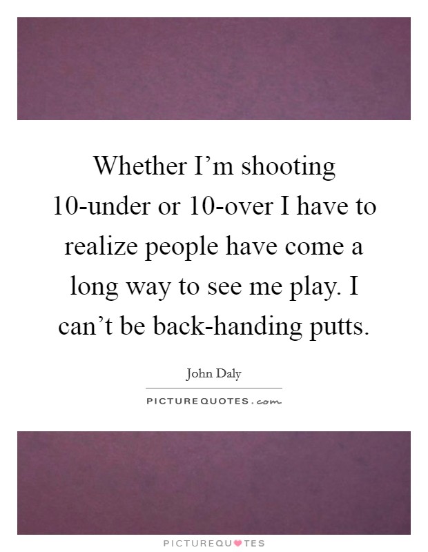 Whether I'm shooting 10-under or 10-over I have to realize people have come a long way to see me play. I can't be back-handing putts. Picture Quote #1