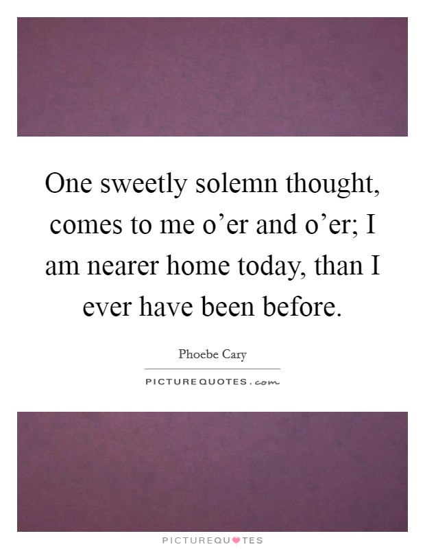 One sweetly solemn thought, comes to me o'er and o'er; I am nearer home today, than I ever have been before. Picture Quote #1