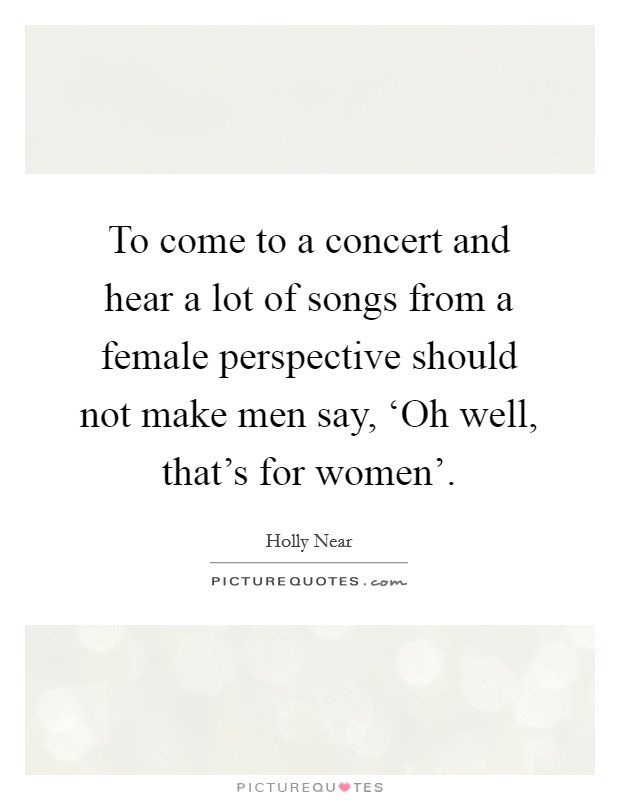 To come to a concert and hear a lot of songs from a female perspective should not make men say, ‘Oh well, that's for women'. Picture Quote #1