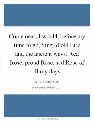 Come near; I would, before my time to go, Sing of old Eire and the ancient ways: Red Rose, proud Rose, sad Rose of all my days Picture Quote #1