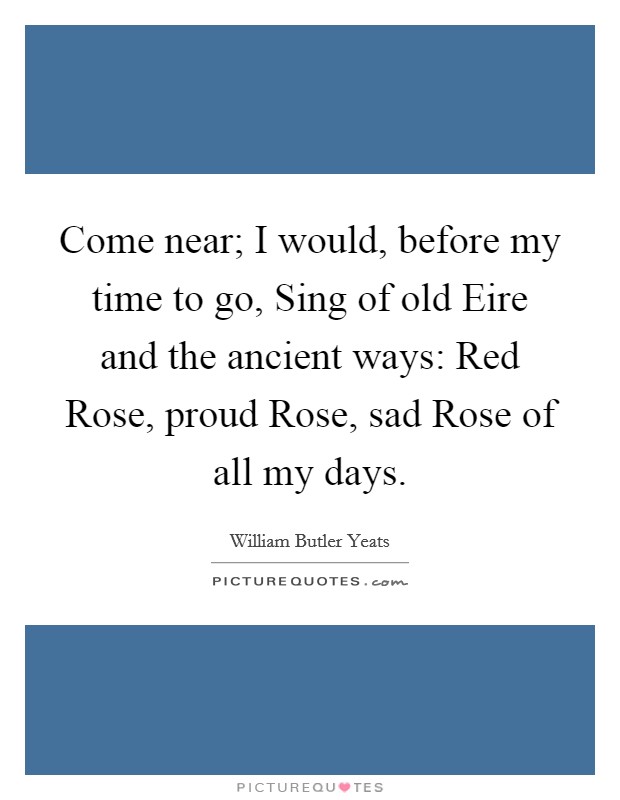 Come near; I would, before my time to go, Sing of old Eire and the ancient ways: Red Rose, proud Rose, sad Rose of all my days. Picture Quote #1