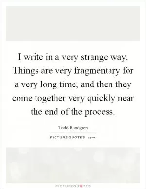 I write in a very strange way. Things are very fragmentary for a very long time, and then they come together very quickly near the end of the process Picture Quote #1