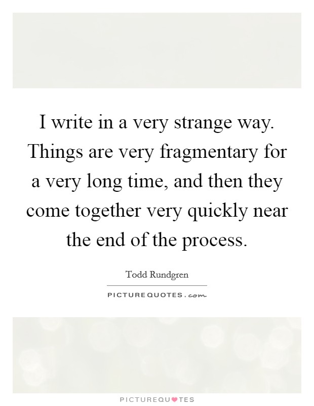 I write in a very strange way. Things are very fragmentary for a very long time, and then they come together very quickly near the end of the process. Picture Quote #1