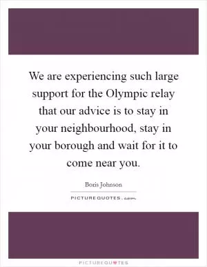 We are experiencing such large support for the Olympic relay that our advice is to stay in your neighbourhood, stay in your borough and wait for it to come near you Picture Quote #1