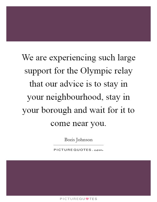 We are experiencing such large support for the Olympic relay that our advice is to stay in your neighbourhood, stay in your borough and wait for it to come near you. Picture Quote #1