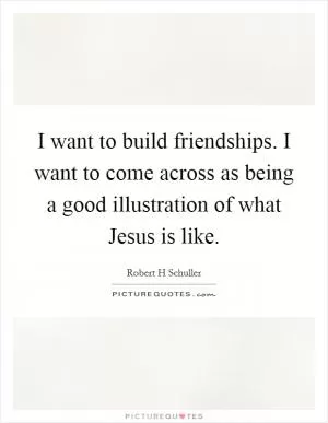 I want to build friendships. I want to come across as being a good illustration of what Jesus is like Picture Quote #1
