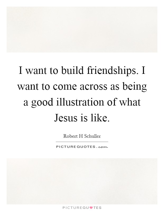 I want to build friendships. I want to come across as being a good illustration of what Jesus is like. Picture Quote #1
