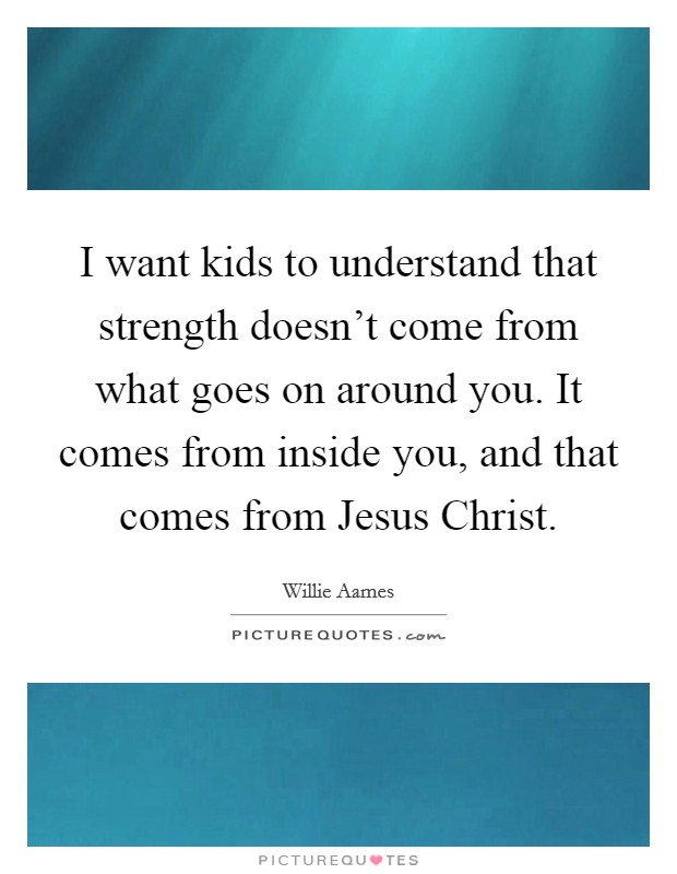 I want kids to understand that strength doesn't come from what goes on around you. It comes from inside you, and that comes from Jesus Christ. Picture Quote #1