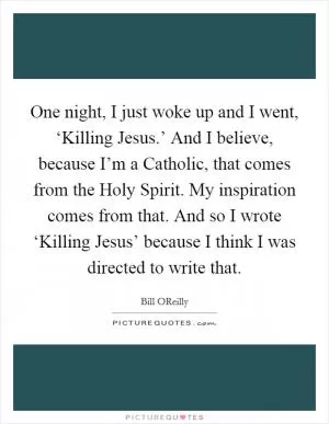 One night, I just woke up and I went, ‘Killing Jesus.’ And I believe, because I’m a Catholic, that comes from the Holy Spirit. My inspiration comes from that. And so I wrote ‘Killing Jesus’ because I think I was directed to write that Picture Quote #1