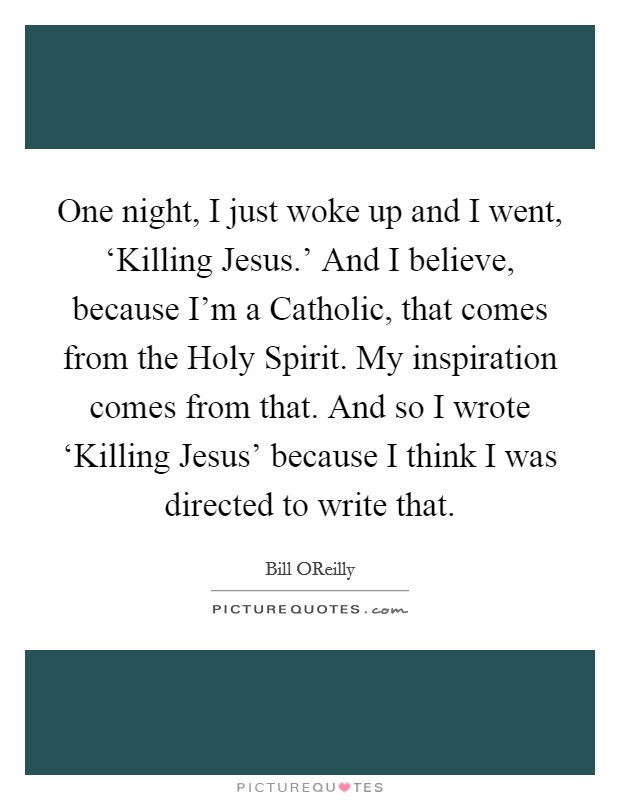 One night, I just woke up and I went, ‘Killing Jesus.' And I believe, because I'm a Catholic, that comes from the Holy Spirit. My inspiration comes from that. And so I wrote ‘Killing Jesus' because I think I was directed to write that. Picture Quote #1