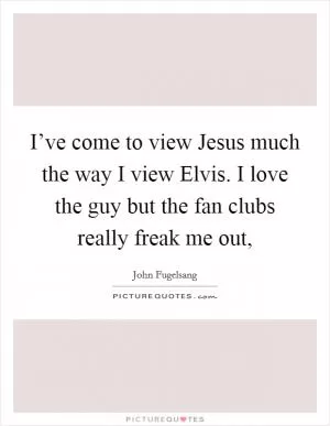I’ve come to view Jesus much the way I view Elvis. I love the guy but the fan clubs really freak me out, Picture Quote #1