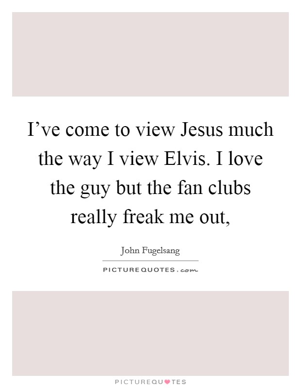 I've come to view Jesus much the way I view Elvis. I love the guy but the fan clubs really freak me out, Picture Quote #1
