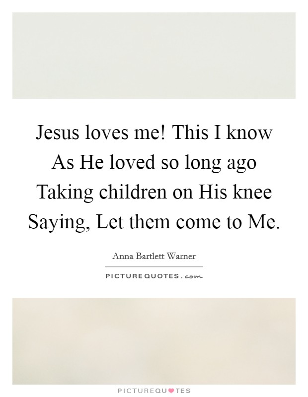 Jesus loves me! This I know As He loved so long ago Taking children on His knee Saying, Let them come to Me. Picture Quote #1