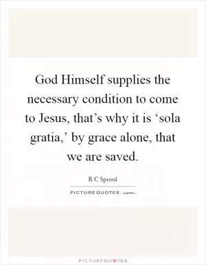 God Himself supplies the necessary condition to come to Jesus, that’s why it is ‘sola gratia,’ by grace alone, that we are saved Picture Quote #1
