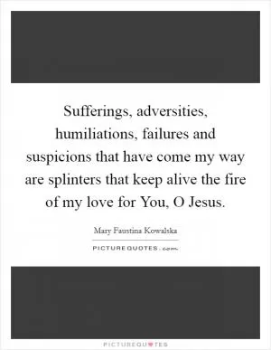 Sufferings, adversities, humiliations, failures and suspicions that have come my way are splinters that keep alive the fire of my love for You, O Jesus Picture Quote #1