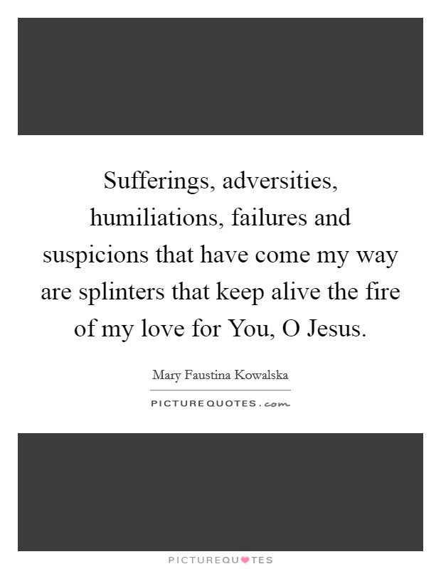 Sufferings, adversities, humiliations, failures and suspicions that have come my way are splinters that keep alive the fire of my love for You, O Jesus. Picture Quote #1