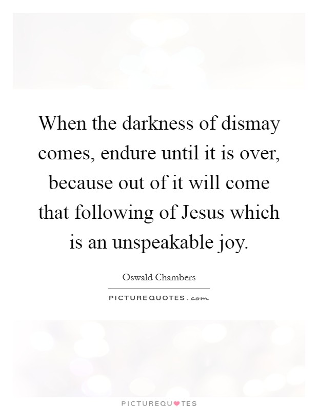 When the darkness of dismay comes, endure until it is over, because out of it will come that following of Jesus which is an unspeakable joy. Picture Quote #1