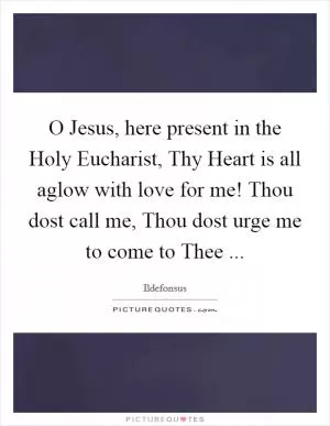 O Jesus, here present in the Holy Eucharist, Thy Heart is all aglow with love for me! Thou dost call me, Thou dost urge me to come to Thee  Picture Quote #1