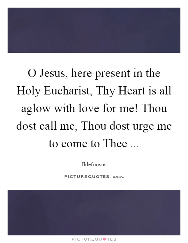 O Jesus, here present in the Holy Eucharist, Thy Heart is all aglow with love for me! Thou dost call me, Thou dost urge me to come to Thee ... Picture Quote #1
