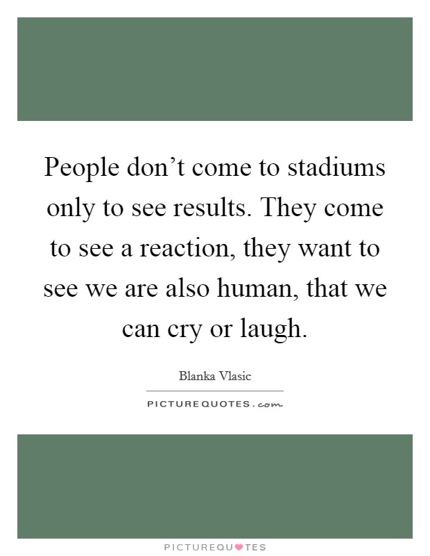 People don't come to stadiums only to see results. They come to see a reaction, they want to see we are also human, that we can cry or laugh. Picture Quote #1