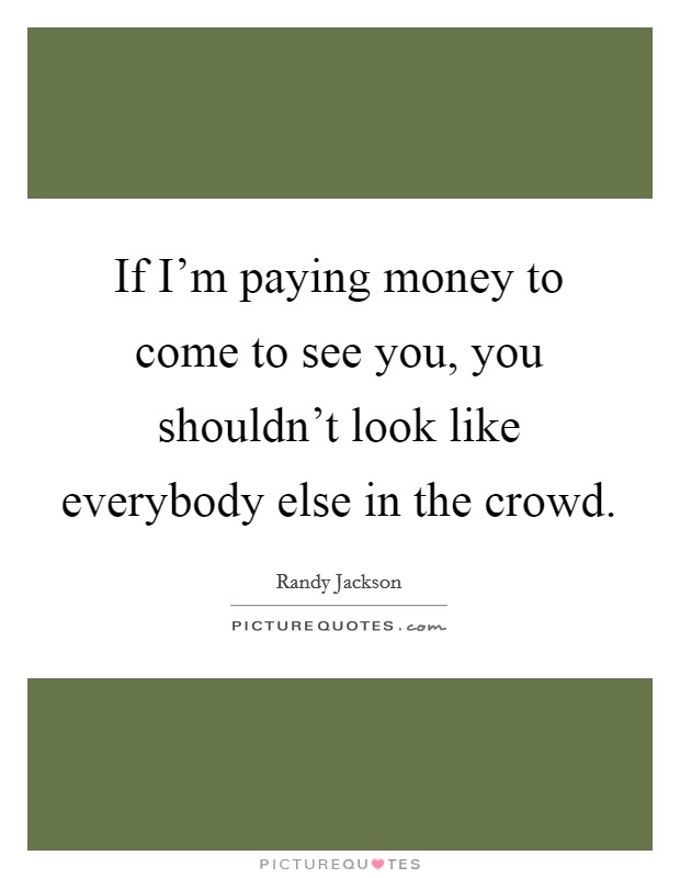 If I'm paying money to come to see you, you shouldn't look like everybody else in the crowd. Picture Quote #1