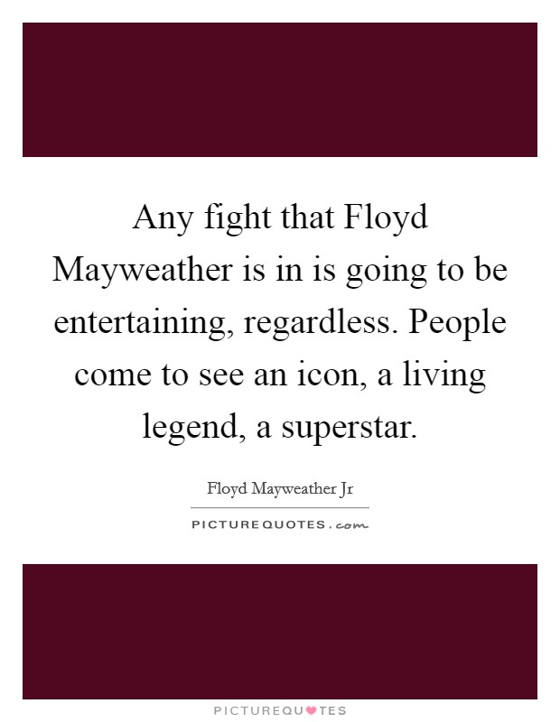 Any fight that Floyd Mayweather is in is going to be entertaining, regardless. People come to see an icon, a living legend, a superstar. Picture Quote #1
