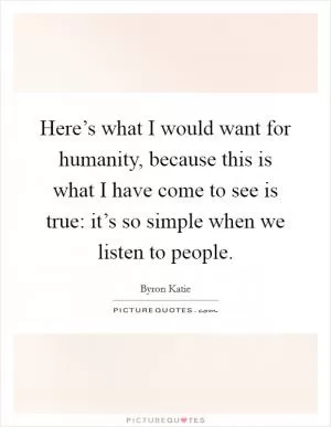 Here’s what I would want for humanity, because this is what I have come to see is true: it’s so simple when we listen to people Picture Quote #1