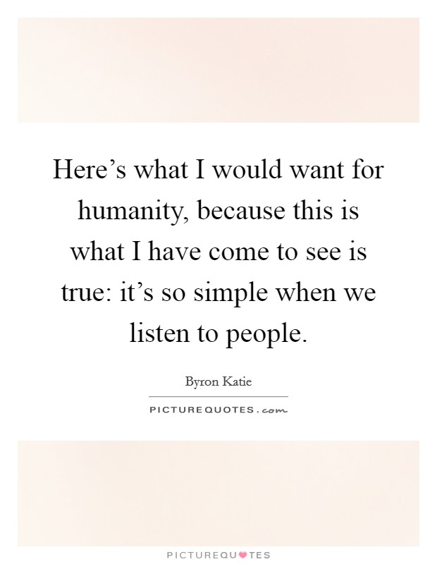 Here's what I would want for humanity, because this is what I have come to see is true: it's so simple when we listen to people. Picture Quote #1