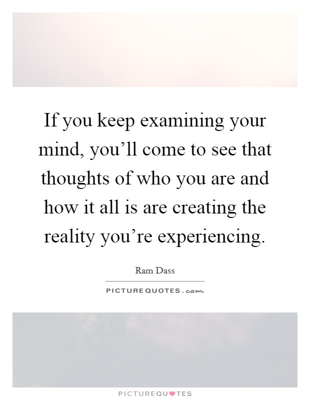 If you keep examining your mind, you'll come to see that thoughts of who you are and how it all is are creating the reality you're experiencing. Picture Quote #1