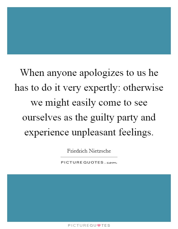 When anyone apologizes to us he has to do it very expertly: otherwise we might easily come to see ourselves as the guilty party and experience unpleasant feelings. Picture Quote #1