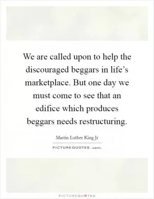 We are called upon to help the discouraged beggars in life’s marketplace. But one day we must come to see that an edifice which produces beggars needs restructuring Picture Quote #1