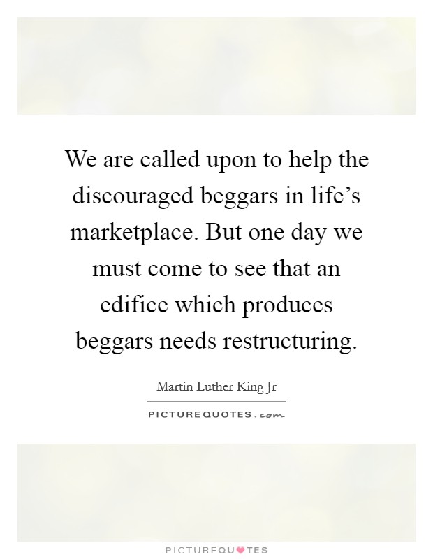 We are called upon to help the discouraged beggars in life's marketplace. But one day we must come to see that an edifice which produces beggars needs restructuring. Picture Quote #1