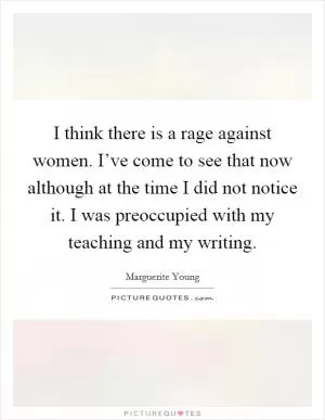 I think there is a rage against women. I’ve come to see that now although at the time I did not notice it. I was preoccupied with my teaching and my writing Picture Quote #1
