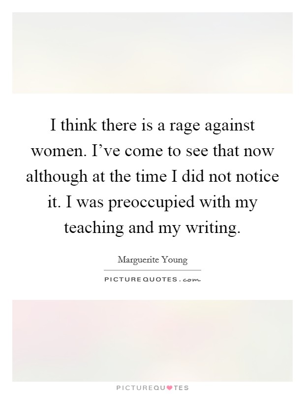 I think there is a rage against women. I've come to see that now although at the time I did not notice it. I was preoccupied with my teaching and my writing. Picture Quote #1