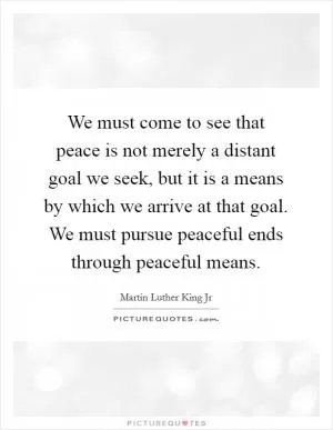 We must come to see that peace is not merely a distant goal we seek, but it is a means by which we arrive at that goal. We must pursue peaceful ends through peaceful means Picture Quote #1