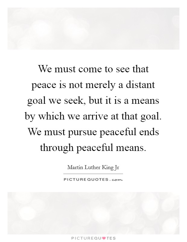 We must come to see that peace is not merely a distant goal we seek, but it is a means by which we arrive at that goal. We must pursue peaceful ends through peaceful means. Picture Quote #1