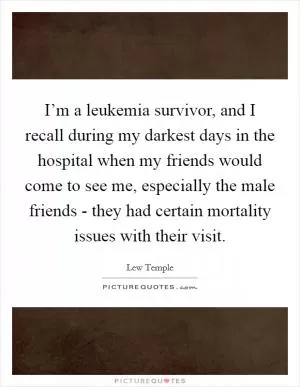 I’m a leukemia survivor, and I recall during my darkest days in the hospital when my friends would come to see me, especially the male friends - they had certain mortality issues with their visit Picture Quote #1