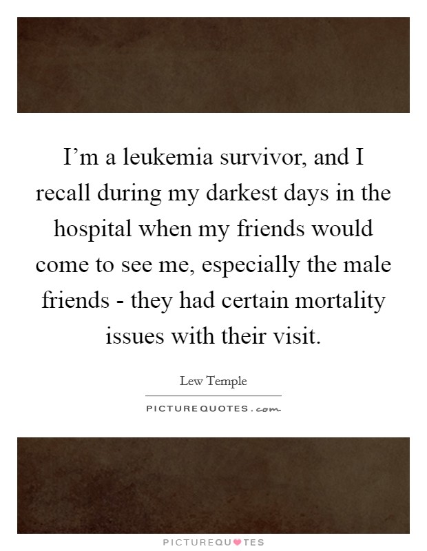 I'm a leukemia survivor, and I recall during my darkest days in the hospital when my friends would come to see me, especially the male friends - they had certain mortality issues with their visit. Picture Quote #1