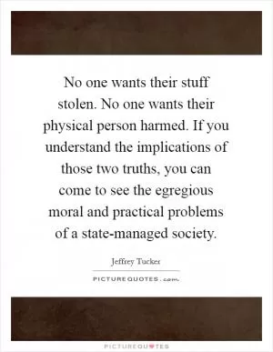 No one wants their stuff stolen. No one wants their physical person harmed. If you understand the implications of those two truths, you can come to see the egregious moral and practical problems of a state-managed society Picture Quote #1