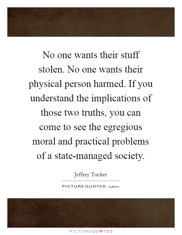 No one wants their stuff stolen. No one wants their physical person harmed. If you understand the implications of those two truths, you can come to see the egregious moral and practical problems of a state-managed society. Picture Quote #1