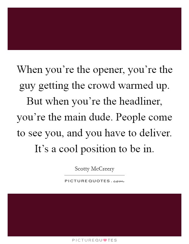 When you're the opener, you're the guy getting the crowd warmed up. But when you're the headliner, you're the main dude. People come to see you, and you have to deliver. It's a cool position to be in. Picture Quote #1