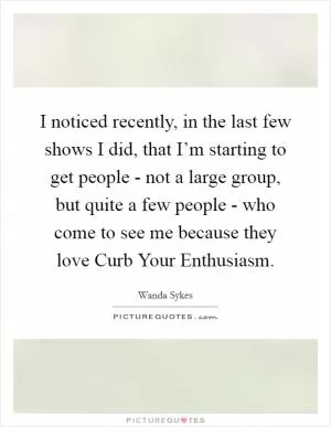 I noticed recently, in the last few shows I did, that I’m starting to get people - not a large group, but quite a few people - who come to see me because they love Curb Your Enthusiasm Picture Quote #1