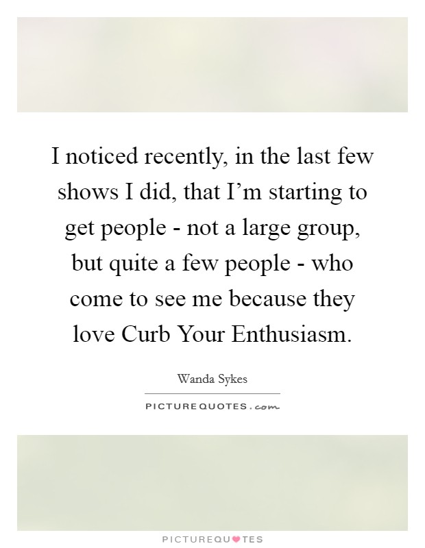 I noticed recently, in the last few shows I did, that I'm starting to get people - not a large group, but quite a few people - who come to see me because they love Curb Your Enthusiasm. Picture Quote #1