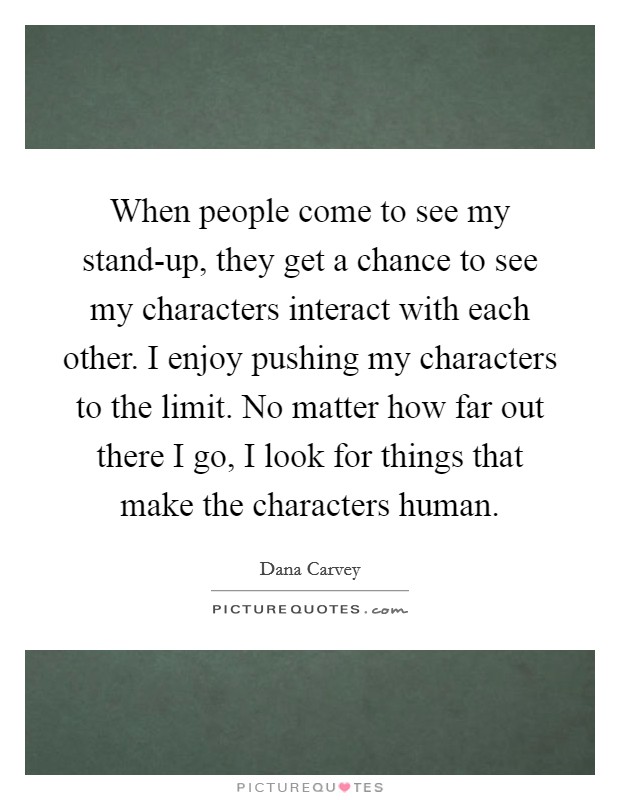 When people come to see my stand-up, they get a chance to see my characters interact with each other. I enjoy pushing my characters to the limit. No matter how far out there I go, I look for things that make the characters human. Picture Quote #1