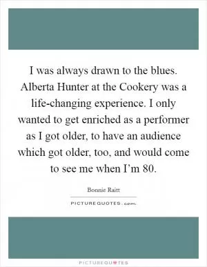 I was always drawn to the blues. Alberta Hunter at the Cookery was a life-changing experience. I only wanted to get enriched as a performer as I got older, to have an audience which got older, too, and would come to see me when I’m 80 Picture Quote #1